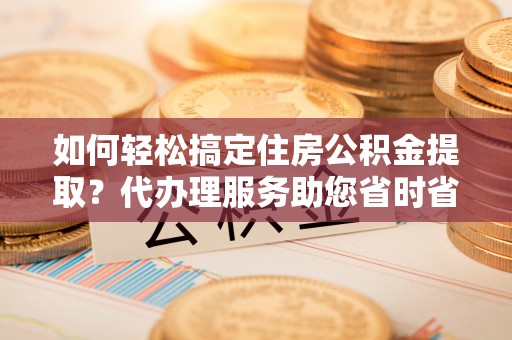 开鲁如何轻松搞定住房公积金提取？代办理服务助您省时省力