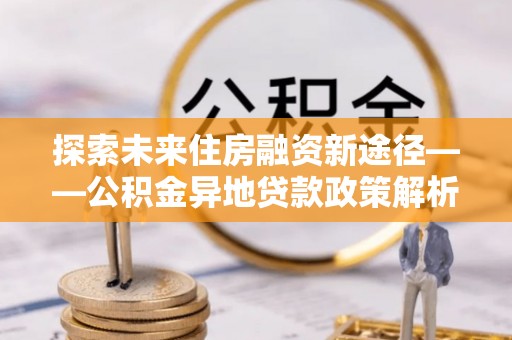 开鲁探索未来住房融资新途径——公积金异地贷款政策解析与实践