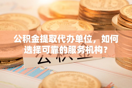 开鲁公积金提取代办单位，如何选择可靠的服务机构？