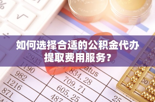 开鲁如何选择合适的公积金代办提取费用服务？