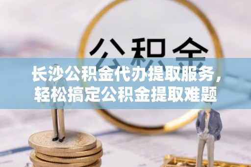 开鲁长沙公积金代办提取服务，轻松搞定公积金提取难题