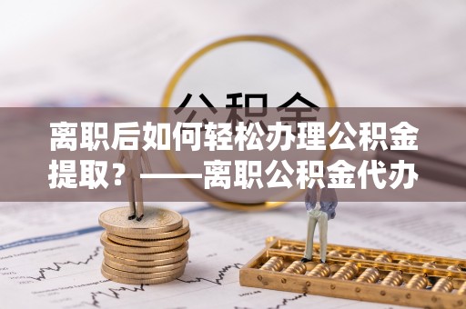 开鲁离职后如何轻松办理公积金提取？——离职公积金代办提取服务详解