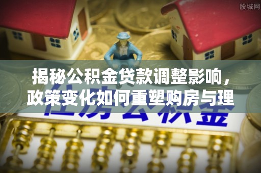 开鲁揭秘公积金贷款调整影响，政策变化如何重塑购房与理财规划