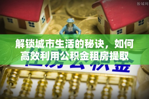 开鲁解锁城市生活的秘诀，如何高效利用公积金租房提取