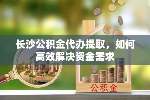 开鲁长沙公积金代办提取，如何高效解决资金需求