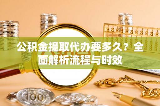 开鲁公积金提取代办要多久？全面解析流程与时效