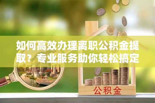 开鲁如何高效办理离职公积金提取？专业服务助你轻松搞定