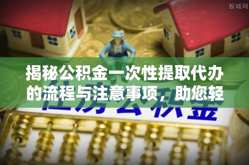 开鲁揭秘公积金一次性提取代办的流程与注意事项，助您轻松搞定财务规划
