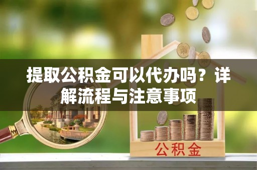 开鲁提取公积金可以代办吗？详解流程与注意事项