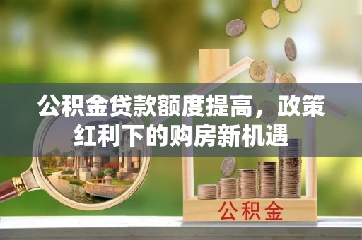 开鲁公积金贷款额度提高，政策红利下的购房新机遇