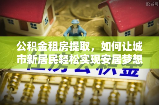 开鲁公积金租房提取，如何让城市新居民轻松实现安居梦想