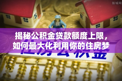 开鲁揭秘公积金贷款额度上限，如何最大化利用你的住房梦？