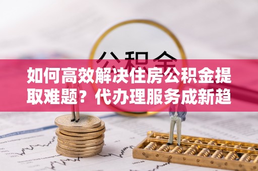 开鲁如何高效解决住房公积金提取难题？代办理服务成新趋势