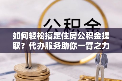 开鲁如何轻松搞定住房公积金提取？代办服务助你一臂之力