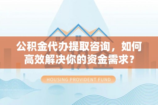 开鲁公积金代办提取咨询，如何高效解决你的资金需求？
