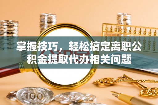 开鲁掌握技巧，轻松搞定离职公积金提取代办相关问题