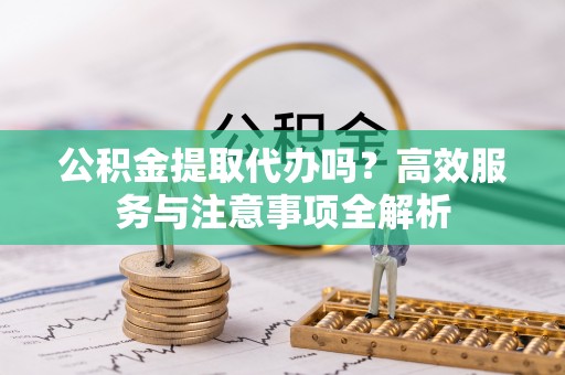 开鲁公积金提取代办吗？高效服务与注意事项全解析