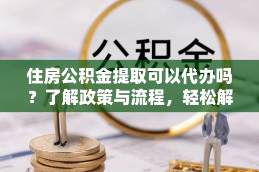 开鲁住房公积金提取可以代办吗？了解政策与流程，轻松解决疑惑