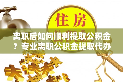 开鲁离职后如何顺利提取公积金？专业离职公积金提取代办服务指南