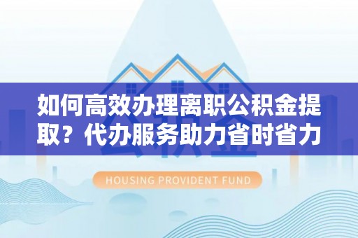 开鲁如何高效办理离职公积金提取？代办服务助力省时省力