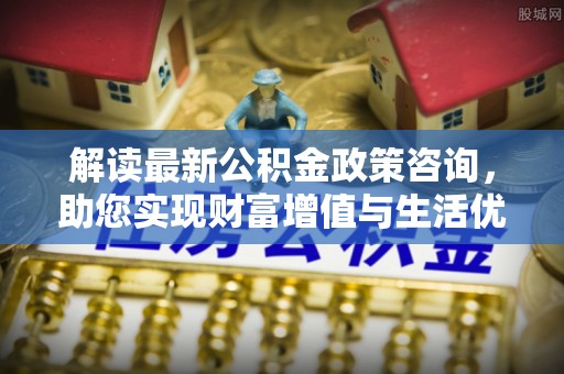 开鲁解读最新公积金政策咨询，助您实现财富增值与生活优化