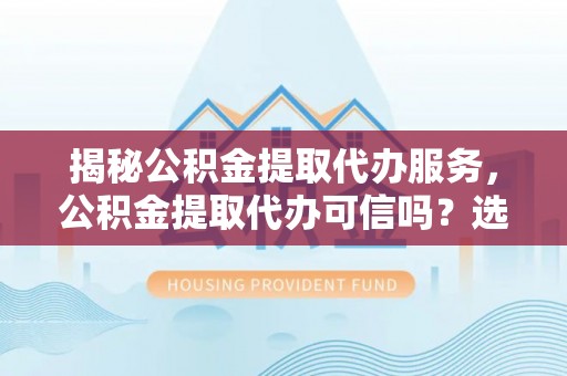 开鲁揭秘公积金提取代办服务，公积金提取代办可信吗？选择前你需要知道的真相