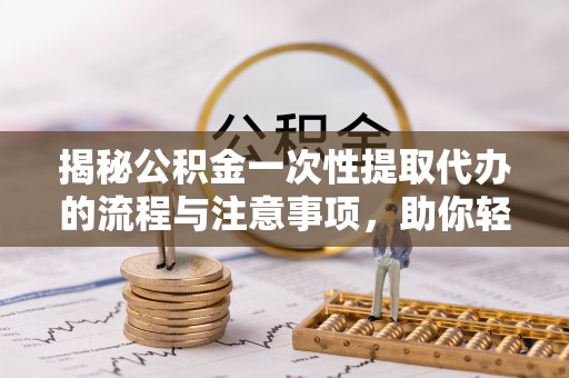 开鲁揭秘公积金一次性提取代办的流程与注意事项，助你轻松搞定财务规划
