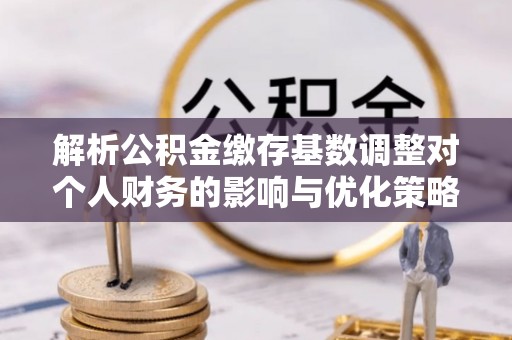 开鲁解析公积金缴存基数调整对个人财务的影响与优化策略
