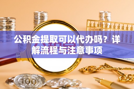 开鲁公积金提取可以代办吗？详解流程与注意事项