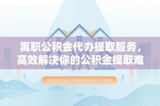 开鲁离职公积金代办提取服务，高效解决你的公积金提取难题