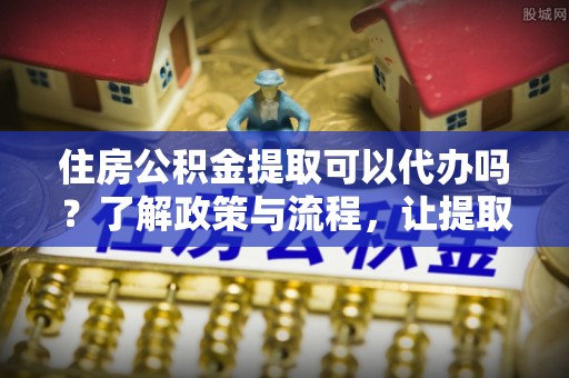 开鲁住房公积金提取可以代办吗？了解政策与流程，让提取更便捷