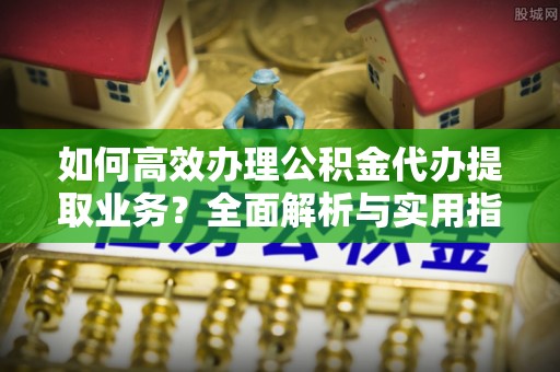 开鲁如何高效办理公积金代办提取业务？全面解析与实用指南