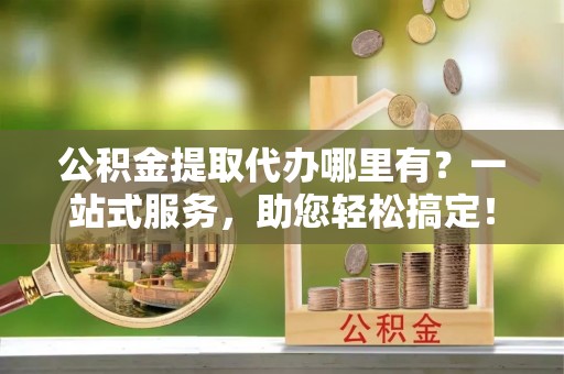 开鲁公积金提取代办哪里有？一站式服务，助您轻松搞定！