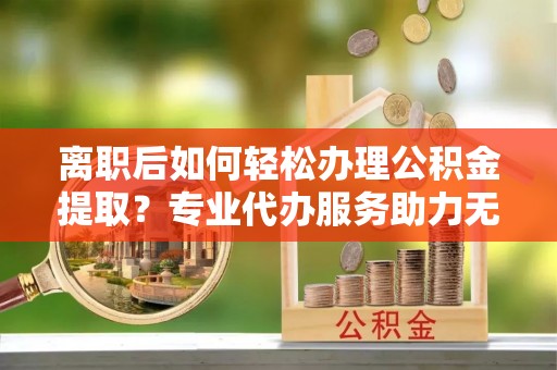 开鲁离职后如何轻松办理公积金提取？专业代办服务助力无忧