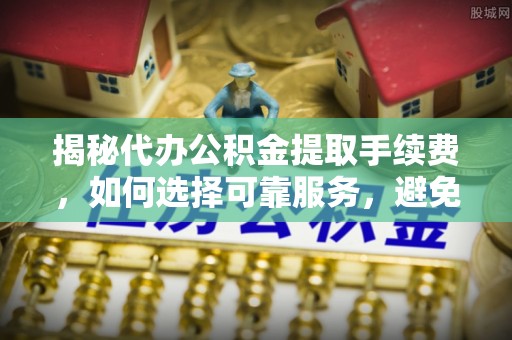 开鲁揭秘代办公积金提取手续费，如何选择可靠服务，避免隐形陷阱