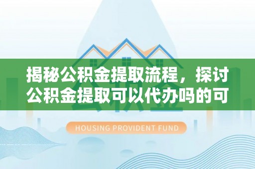 开鲁揭秘公积金提取流程，探讨公积金提取可以代办吗的可行性与注意事项