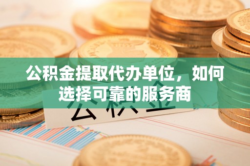 开鲁公积金提取代办单位，如何选择可靠的服务商