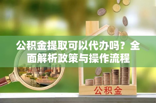 开鲁公积金提取可以代办吗？全面解析政策与操作流程