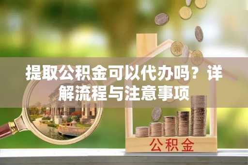 开鲁提取公积金可以代办吗？详解流程与注意事项