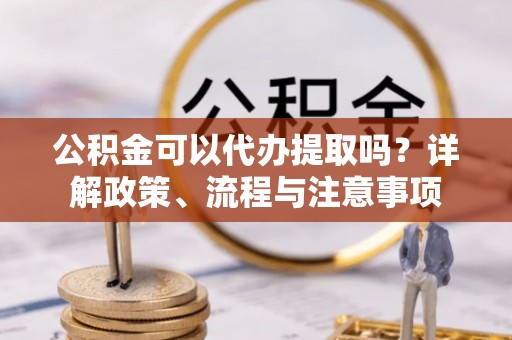 开鲁公积金可以代办提取吗？详解政策、流程与注意事项