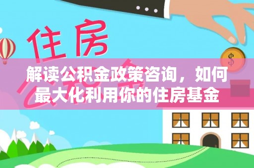 开鲁解读公积金政策咨询，如何最大化利用你的住房基金