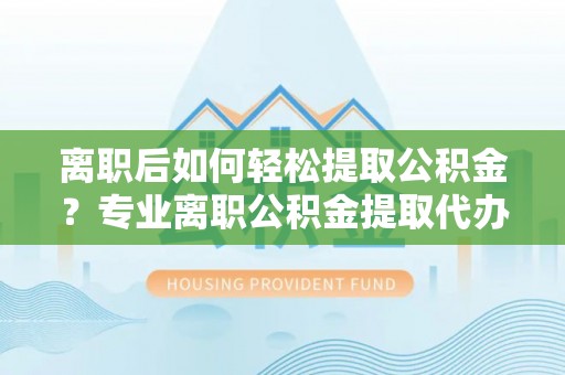 开鲁离职后如何轻松提取公积金？专业离职公积金提取代办服务指南