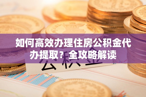 开鲁如何高效办理住房公积金代办提取？全攻略解读