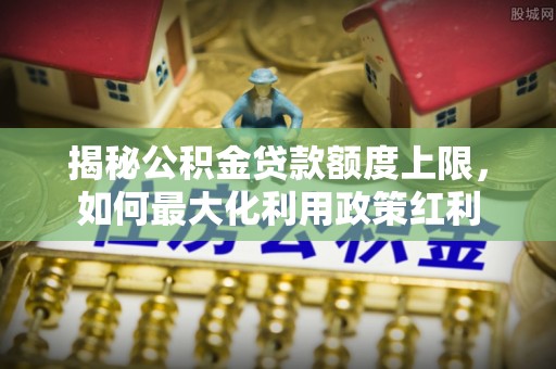 开鲁揭秘公积金贷款额度上限，如何最大化利用政策红利