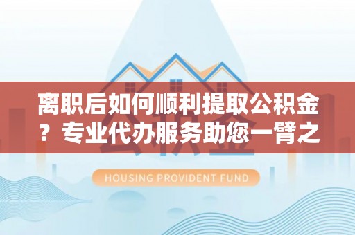 开鲁离职后如何顺利提取公积金？专业代办服务助您一臂之力