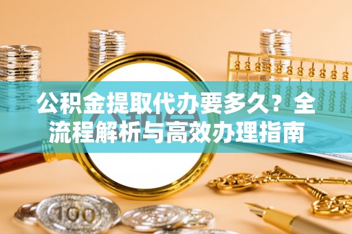 开鲁公积金提取代办要多久？全流程解析与高效办理指南