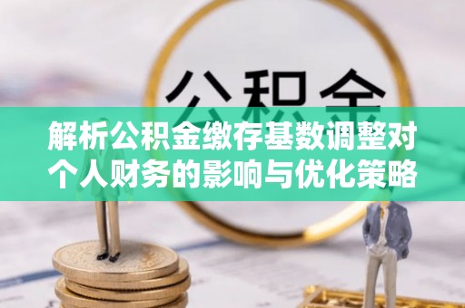 开鲁解析公积金缴存基数调整对个人财务的影响与优化策略