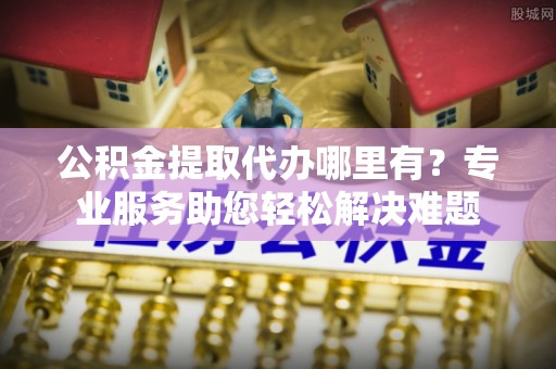 开鲁公积金提取代办哪里有？专业服务助您轻松解决难题