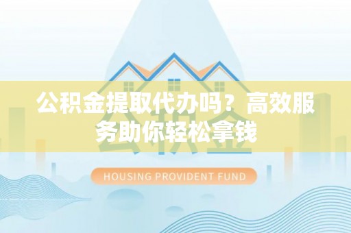 开鲁公积金提取代办吗？高效服务助你轻松拿钱