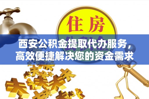 开鲁西安公积金提取代办服务，高效便捷解决您的资金需求